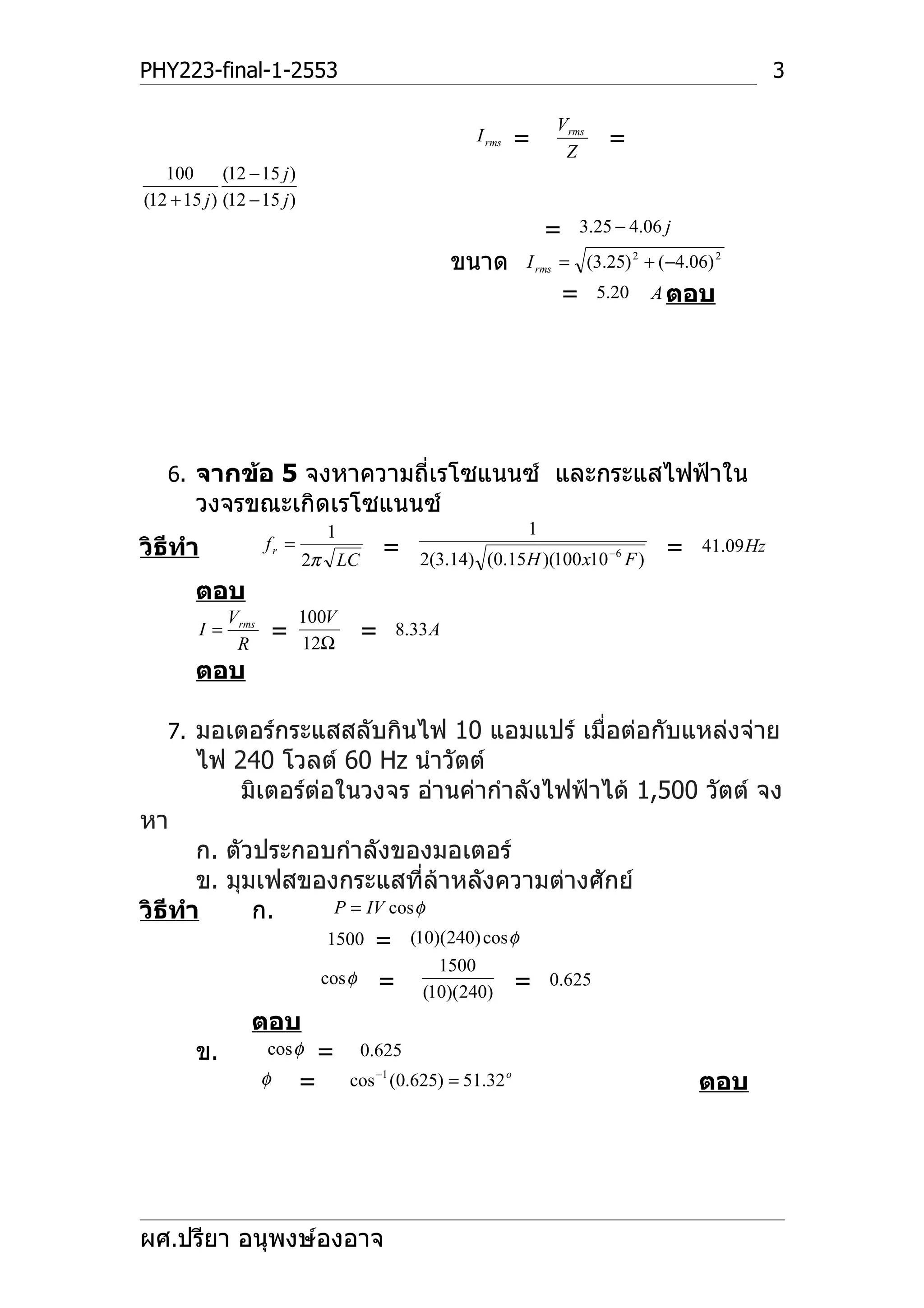 PHY223-final-1-2553                                                                                  3

                                                                    Vrms
                                                        I rms   =    Z
                                                                             =
   100       (12 − 15 j )
(12 + 15 j ) (12 − 15 j )
                                                                    =    3.25 − 4.06 j

                                                     ขนาด       I rms = (3.25) 2 + ( −4.06) 2
                                                                     =      5.20   A ตอบ




   6. จากข้อ 5 จงหาความถี่เรโซแนนซ์ และกระแสไฟฟ้าใน
        วงจรขณะเกิดเรโซแนนซ์
                                1                               1
วิธีทำา              fr =
                            2π LC
                                            =   2(3.14) (0.15 H )(100 x10 −6 F )
                                                                                     =    41.09 Hz

        ตอบ
              Vrms          100V
         I=
               R
                     =      12Ω
                                        =   8.33 A

        ตอบ

   7. มอเตอร์กระแสสลับกินไฟ 10 แอมแปร์ เมื่อต่อกับแหล่งจ่าย
        ไฟ 240 โวลต์ 60 Hz นำาวัตต์
            มิเตอร์ต่อในวงจร อ่านค่ากำาลังไฟฟ้าได้ 1,500 วัตต์ จง
หา
       ก. ตัวประกอบกำาลังของมอเตอร์
       ข. มุมเฟสของกระแสทีล้าหลังความต่างศักย์
                               ่
วิธีทำา      ก.    P = IV cos φ
                  1500 = (10)(240) cos φ
                                                  1500
                                cos φ     =     (10)(240)       =   0.625

                 ตอบ
        ข.           cos φ      =       0.625
                     φ      =       cos −1 (0.625) = 51.32 o                             ตอบ




ผศ.ปรียา อนุพงษ์องอาจ
 