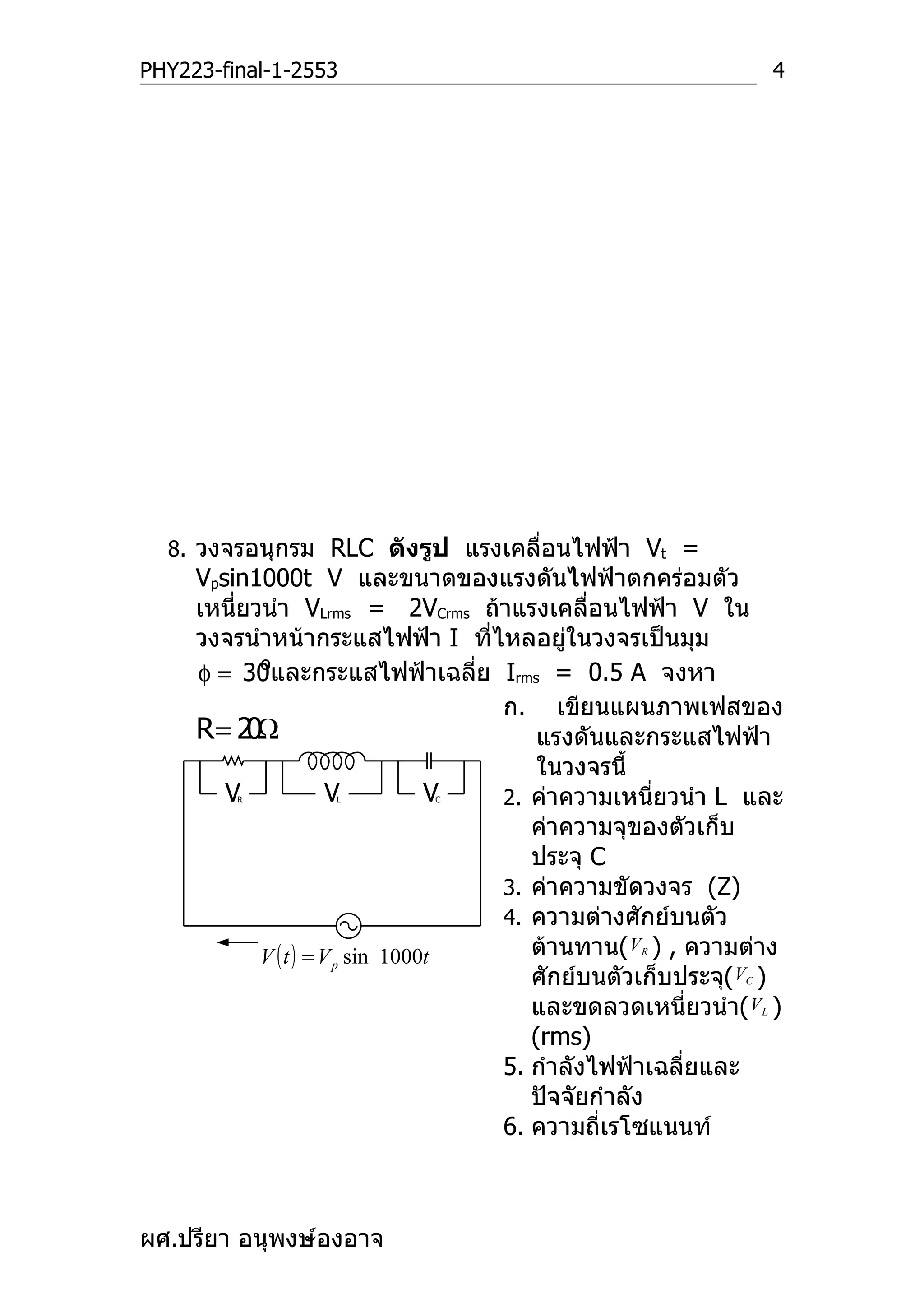 PHY223-final-1-2553                                             4




  8. วงจรอนุกรม RLC ดังรูป แรงเคลื่อนไฟฟ้า Vt =
     Vpsin1000t V และขนาดของแรงดันไฟฟ้าตกคร่อมตัว
     เหนี่ยวนำา VLrms = 2VCrms ถ้าแรงเคลื่อนไฟฟ้า V ใน
     วงจรนำาหน้ากระแสไฟฟ้า I ที่ไหลอยู่ในวงจรเป็นมุม
            o
     φ = 30และกระแสไฟฟ้าเฉลีย Irms = 0.5 A จงหา
                                    ่
                                      ก. เขียนแผนภาพเฟสของ
     R= 2 Ω0                              แรงดันและกระแสไฟฟ้า
                                          ในวงจรนี้
        VR         L   V     C    V   2. ค่าความเหนี่ยวนำา L และ
                                         ค่าความจุของตัวเก็บ
                                         ประจุ C
                                      3. ค่าความขัดวงจร (Z)
                                      4. ความต่างศักย์บนตัว
            V ( t ) = V p sin 1000t      ต้านทาน( VR ) , ความต่าง
                                         ศักย์บนตัวเก็บประจุ( VC )
                                         และขดลวดเหนี่ยวนำา( VL )
                                         (rms)
                                      5. กำาลังไฟฟ้าเฉลี่ยและ
                                         ปัจจัยกำาลัง
                                      6. ความถี่เรโซแนนท์



ผศ.ปรียา อนุพงษ์องอาจ
 