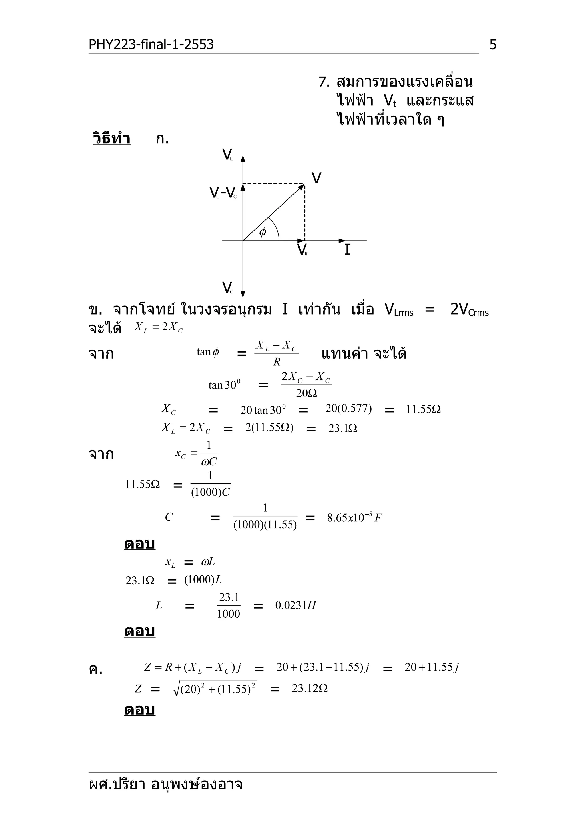 PHY223-final-1-2553                                                                          5

                                                            7. สมการของแรงเคลื่อน
                                                                ไฟฟ้า Vt และกระแส
                                                                ไฟฟ้าที่เวลาใด ๆ
วิธีทำา         ก.
                                     V
                                     L



                                                            V
                               V -V
                                 L       C




                                              φ
                                                      V R        I

                  V                  C



ข. จากโจทย์ ในวงจรอนุกรม I เท่ากัน เมื่อ VLrms = 2VCrms
จะได้ X L = 2 X C
                                XL − XC
จาก                          tan φ
                                   R
                                         =   แทนค่า จะได้
                                     2X C − X C
                       tan 30 0 =
                                       20Ω
            XC         = 20 tan 30 = 20(0.577) = 11.55Ω
                                     0


            X L = 2 X C = 2(11.55Ω) = 23.1Ω
                      1
จาก            xC =
                     ωC
                      1
      11.55Ω =
                  (1000)C
                                 1
            C          = (1000)(11.55) = 8.65 x10 −5 F
      ตอบ
                    xL   =  ωL
      23.1Ω         =    (1000) L
                                 23.1
                L        = 1000              =    0.0231H

      ตอบ

ค.            Z = R + (X L − X C ) j         =    20 + (23.1 − 11.55) j   =   20 + 11.55 j

        = Z              (20) 2 + (11.55) 2       =   23.12Ω
      ตอบ



ผศ.ปรียา อนุพงษ์องอาจ
 