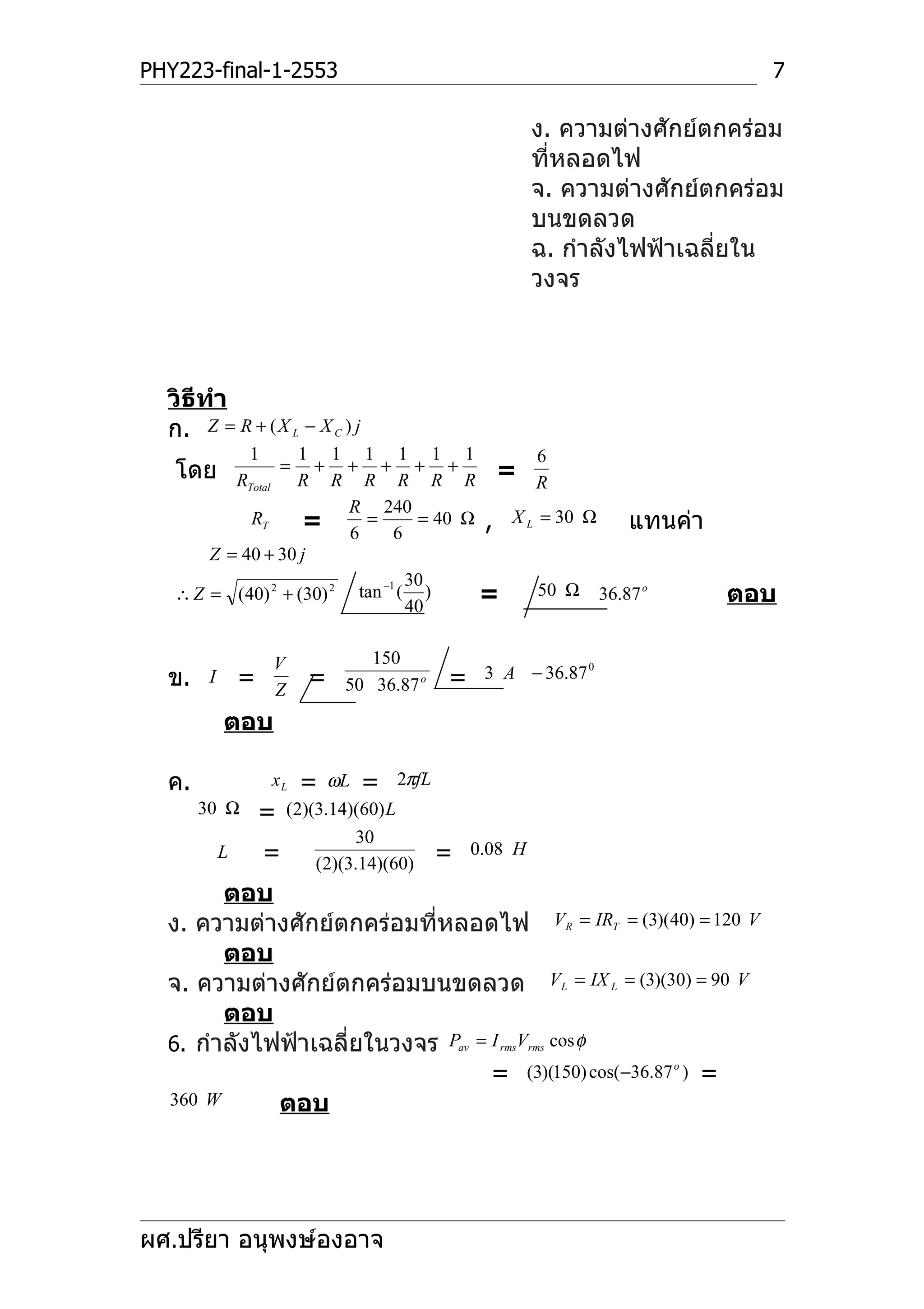 PHY223-final-1-2553                                                  7

                                                ง. ความต่างศักย์ตกคร่อม
                                                ที่หลอดไฟ
                                                จ. ความต่างศักย์ตกคร่อม
                                                บนขดลวด
                                                ฉ. กำาลังไฟฟ้าเฉลี่ยใน
                                                วงจร



  วิธีทำา
  ก. Z = R + ( X L − X C ) j
             1    1 1 1 1 1 1           6
   โดย            =  + + + + +     = R
          RTotal R R R R R R
                         R 240
            RT     = 6 = 6 = 40 Ω , X L = 30 Ω แทนค่า
       Z = 40 + 30 j
                            −1 30
   ∴ Z = (40) 2 + (30) 2 tan ( )  =     50 Ω 36.87 o             ตอบ
                               40


                  V          150
  ข.    I   =         =                =   3 A − 36.87 0
                  Z       50 36.87 o

            ตอบ

  ค.             xL   =
                    ωL = 2πfL
       30 Ω = (2)(3.14)(60) L
                       30
         L  = (2)(3.14)(60) = 0.08 H
        ตอบ
  ง. ความต่างศักย์ตกคร่อมที่หลอดไฟ VR = IRT = (3)(40) = 120 V
        ตอบ
  จ. ความต่างศักย์ตกคร่อมบนขดลวด VL = IX L = (3)(30) = 90 V
        ตอบ
  6. กำาลังไฟฟ้าเฉลี่ยในวงจร Pav = I rmsVrms cos φ
                                   = (3)(150) cos(−36.87 o ) =
  360 W      ตอบ




ผศ.ปรียา อนุพงษ์องอาจ
 