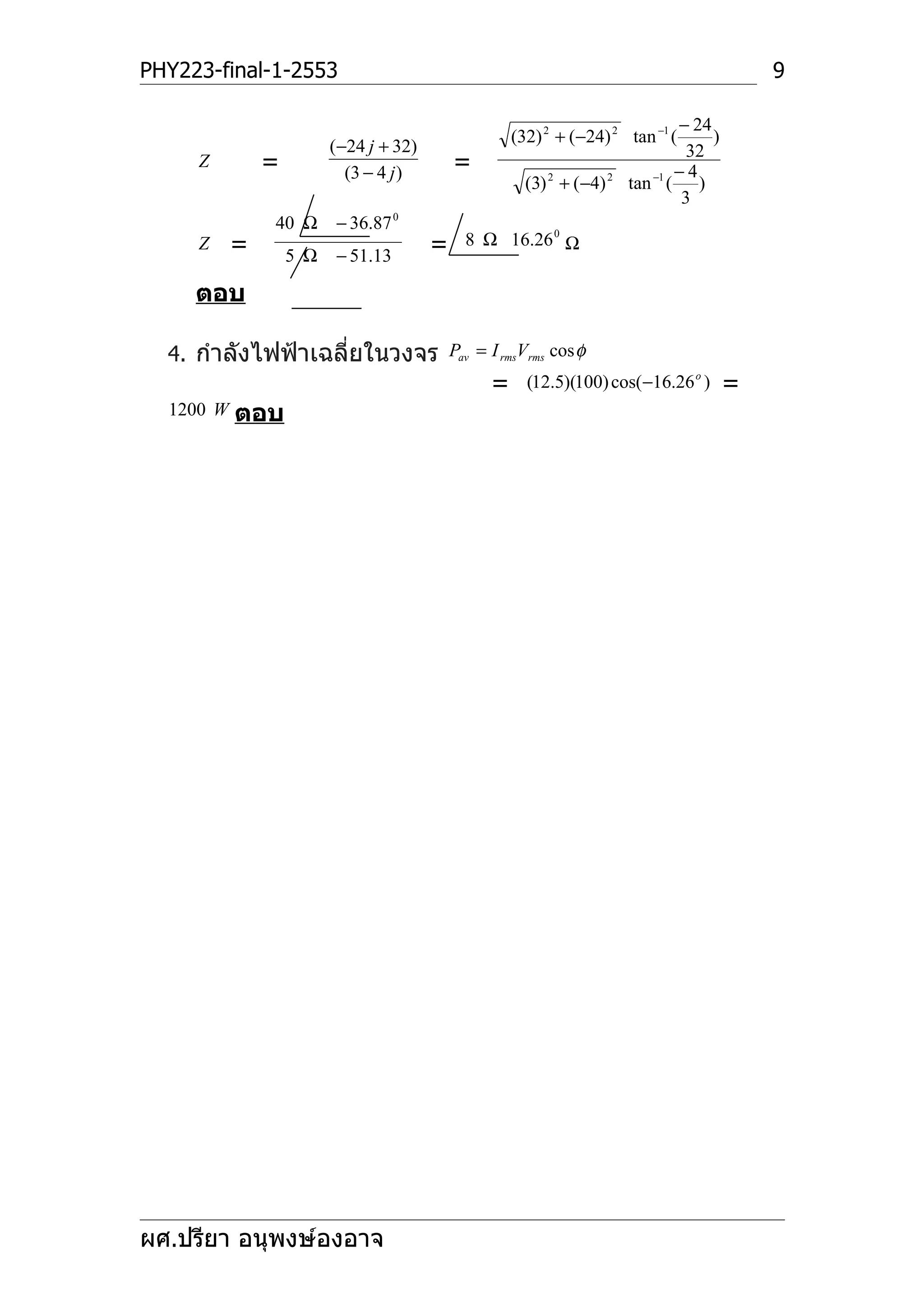 PHY223-final-1-2553                                                                         9

                                                                               − 24
                                                    (32) 2 + (−24) 2 tan −1 (       )
                         (−24 j + 32)                                            32
     Z         =           (3 − 4 j )       =                                  −4
                                                      (3) 2 + (−4) 2   tan −1 ( )
                                                                                3
               40 Ω      − 36.87 0
     Z     =                            =   8 Ω 16.26 0 Ω
                   5 Ω   − 51.13

     ตอบ

  4. กำาลังไฟฟ้าเฉลี่ยในวงจร Pav = I rmsVrms cos φ
                                                =     (12.5)(100) cos(−16.26 o )        =
  1200 W   ตอบ




ผศ.ปรียา อนุพงษ์องอาจ
 