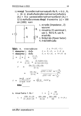 PHY223-final-1-2553                                                                           10

    11.จากรูป ในวงจรมีความต้านทานสองตัว คือ R1 = 6 Ω , R2
        = 16 Ω ส่วนตัวเก็บประจุมีความต้านทานการเก็บประจุ
        (XC) = 8 Ω และขดลวดมีความต้านทานเหนี่ยวนำา (XL) =
        12 Ω ต่อกันเป็นวงจรผสม ดังรูป ถ้าแหล่งจ่าย (ε) = 100
        sin (100t) จงหา
                              1. ความขัด (Impedance , Z)
                 R               ของวงจร
                           R 2. กระแสรวม (I) และกระแส I
                           1
                                                2
                                                           1
                                 และ I2 ที่ผาน R1 และ R2
                                             ่
ε
                                 ตามลำาดับ
                  X         X
                              3. ปัจจัยกำาลัง (Power factor)
                               C                    L




                              4. กำาลังไฟฟ้าเฉลี่ย


วิธีทำา ก.  จากความขัดวงจร                                     Z = R + j( X L − X C )
R1 ต่ออนุกรม C ; ดังนั้น                                 Z 1 = R1 − jX C = 6 − j8 Ω
R2 ต่ออนุกรม L ; ดังนัน้                                 Z 2 = R2 + jX L = 16 + j12 Ω
1            1        1           Z1 + Z 2
Z
    =        Z1   +   Z2       =   Z1 Z 2
                     Z1 Z 2            (6 − 8 j )(16 + 12 j )
        Z     =     Z1 + Z 2    = (6 − 8 j ) + (16 + 12 j )
                            (96 + 72 j − 128 j + 96)
        Z         =                 22 − 4 j
                                                                                     − 56
                                   192 − 56 j            (192) 2 + (−56) 2 tan −1 (       )
                                                                                     192
                      =             22 + 4 j    =                                    4
                                                           (22) 2 + (4) 2   tan −1 ( )
                                                                                    22
             200 Ω     − 16.26 0
Z   =                                   =       8.94 Ω    − 26.56 0 Ω
             22.36 Ω 10.30         0



        ตอบ


                                                V        100
ข. กระแส ในสาย R1 กับ C                         Z1
                                                         I1 =
                                                    = 6 − j8
                 (100) (6 + j8)     600 + j800    600 + j800
        I1    = (6 − j8) (6 + j8) =            =             = 6 + j8 A
                                     36 + 64         100




ผศ.ปรียา อนุพงษ์องอาจ
 