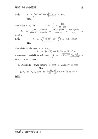 PHY223-final-1-2553                                                                                     11

                                                    8
ดังนั้น             I1   =        6 2 + 8 2 tan −1 ( ) = 10 A        53.13 0
                                                    6
                   ตอบ

                                                     V          100
กระแส ในสาย R2 กับ L                        I2 =
                                                     Z2  = 16 + j12
                           (100) (16 − j12)           1600 − j1200    1600 − j1200
          I2      =      (16 + j12) (16 − j12)
                                                   =                =                                   =
                                                        256 + 144         400
4 − j3 A
                                                                   −3
ดังนั้น                      I2   =      4 2 + (−3) 2   tan −1 (      ) = 5A         − 36.87 0
                                                                   4
                   ตอบ

กระแสไฟฟ้ารวมในวงจร I = I 1 + I 2
                   I  = ( 6 + j8 ) + ( 4 − j 3 ) = 10 + j5 A
                                                                                                  5
ขนาดของกระแสไฟฟ้ า รวมในวงจร                            I     =       10 2 + (5) 2    tan −1 (      )   =
                                                                                                 10
11.18 A        26.57 0       ตอบ

   3. ปัจจัยกำาลัง (Power factor) = cos φ = cos 26.57 0 = 0.89
                        ตอบ
                                                 11.18 100
      ง. Pav = I rmsVrms cos φ = (                  2
                                                      )(
                                                         2
                                                           ) cos(−26.57 0 )      =    500 W

ตอบ




ผศ.ปรียา อนุพงษ์องอาจ
 