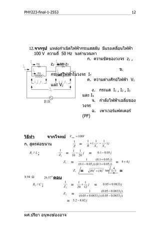 PHY223-final-1-2553                                                                      12




     12.จากรูป แหล่งกำาเนิดไฟฟ้ากระแสสลับ มีแรงเคลือนไฟฟ้า
                                                   ่
          100 V ความถี่ 50 Hz จงคำานวณหา
                                                                ก. ความขัดของวงจร z1 ,
      I 1 10 Ω                             I3
                                        z2 และΩ zT   20
IT
         I2                                  I 4 12 Ω                            ข.
                 20 Ω
                                        กระแสไฟฟ้าในวงจร IT
                                                                ค. ความต่างศักย์ไฟฟ้า V1
            V 1 ,Z 1 ,P 1                       V 2 ,Z 2 ,P 2
                                        และ V2
                                      ZT                           ง. กระแส I1 , I2 , I3
                                                              และ I4
                          100 V , 50 Hz                            จ. กำาลังไฟฟ้าเฉลี่ยของ
                                                              วงจร
                                                                   ฉ. เพาเวอร์แฟคเตอร์
                                                              (PF)



 วิธีทำา            จากโจทย์          Vrms = 100V
                                            1       1      1      1
 ก. สูตรต่อขนาน                            Z
                                                = R + ( XC − X L ) j
                            1              1    1
     R1 // L ;                    =           −   j =        0.1 − 0.05 j
                            Z1            10 20
                                                   1        (0.1 + 0.05 j )
                                 Z1       = (0.1 − 0.05 j ) (0.1 + 0.05 j )   =   8+ 4j

                                                                          −1 4
                                           Z1    =       (8) 2 + (4) 5 tan ( )
                                                                             8
                                                                                  =
 8.94 Ω            26.57 0 ตอบ
                                 1             1     1
       R2 // C ;                          =       +     j  = 0.05 + 0.0833 j
                                 Z2            20 12
                                                         1     (0.05 − 0.0833 j )
                                 Z2       = (0.05 + 0.0833 j ) (0.05 − 0.0833 j )
                                      =    5.2 − 8.82 j



 ผศ.ปรียา อนุพงษ์องอาจ
 