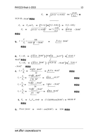 PHY223-final-1-2553                                                                                              13

                                                                                                   − 8.82
                                                        =                                                     =
                                                                                        −1
                                               Z2                (5.2) 2 + (−8.82) 5 tan (                )
                                                                                                    5 .2
10.24 Ω − 59.48 0 ตอบ


     ZT      =        Z ab + Z bc   = ( 8 + 4 j )+( 5.2 − 8.82 j ) =                     13.2 − 4.82 j
                                                                       − 4.82
            ZT       =        (13.2) 2 + (−4.82) 2          tan −1 (
                                                                        13.2
                                                                              )    =     14.05 Ω     − 20.06 0

ตอบ

                 V               100
ข.    I =             =                                     =              7.12 A 20.06 0
                 ZT       14.05 Ω − 20.06 0

          ตอบ


ค.    V1 = IZ1            = ( 7.12 A       20.06 0 )    ( 8.94   Ω         26.57 0 )     =   63.65 V
46.63 0 ตอบ
      V2 = IZ 2        = ( 7.12 A          20.06 0      ) (10.24       Ω     − 59.48 0 )=       72.91 V
− 39.42 0             ตอบ
             V1             63.65V 46.630
ง.    I1 =            =                              =      6.37 A 46.63 0                    ตอบ
             R1                   10
            V1             63.65V 46.63 0
     I2 =            =                          =       3.18 A − 43.37 0                              ตอบ
            XL                20 90    0



            V2            72.91V − 39.42 0
     I3 =         =                             =        3.65 A − 39.42 0                             ตอบ
            R2                   20
            V2             72.91V − 39.42 0
     I4 =            =                              =    6.08 A 50.58 0                               ตอบ
            XC                12    − 90   0




     4. Pav = I rmsVrms cos φ = (7.12)(100) cos(20.06 ) = 668.80 W
                                                     0


          ตอบ

ฉ.     Power factor            =     cos φ = cos(20.06 0 )               =        0.94   ตอบ




ผศ.ปรียา อนุพงษ์องอาจ
 