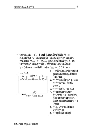 PHY223-final-1-2553                                             4




  8. วงจรอนุกรม RLC ดังรูป แรงเคลื่อนไฟฟ้า Vt =
     Vpsin1000t V และขนาดของแรงดันไฟฟ้าตกคร่อมตัว
     เหนี่ยวนำา VLrms = 2VCrms ถ้าแรงเคลื่อนไฟฟ้า V ใน
     วงจรนำาหน้ากระแสไฟฟ้า I ที่ไหลอยู่ในวงจรเป็นมุม
            o
     φ = 30และกระแสไฟฟ้าเฉลีย Irms = 0.5 A จงหา
                                    ่
                                      ก. เขียนแผนภาพเฟสของ
     R= 2 Ω0                              แรงดันและกระแสไฟฟ้า
                                          ในวงจรนี้
        VR         L   V     C    V   2. ค่าความเหนี่ยวนำา L และ
                                         ค่าความจุของตัวเก็บ
                                         ประจุ C
                                      3. ค่าความขัดวงจร (Z)
                                      4. ความต่างศักย์บนตัว
            V ( t ) = V p sin 1000t      ต้านทาน( VR ) , ความต่าง
                                         ศักย์บนตัวเก็บประจุ( VC )
                                         และขดลวดเหนี่ยวนำา( VL )
                                         (rms)
                                      5. กำาลังไฟฟ้าเฉลี่ยและ
                                         ปัจจัยกำาลัง
                                      6. ความถี่เรโซแนนท์



ผศ.ปรียา อนุพงษ์องอาจ
 
