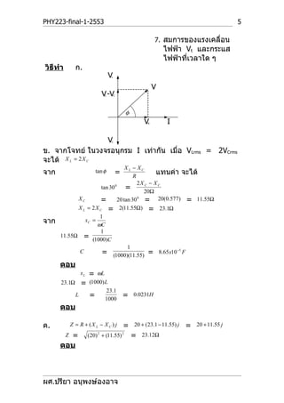 PHY223-final-1-2553                                                                          5

                                                            7. สมการของแรงเคลื่อน
                                                                ไฟฟ้า Vt และกระแส
                                                                ไฟฟ้าที่เวลาใด ๆ
วิธีทำา         ก.
                                     V
                                     L



                                                            V
                               V -V
                                 L       C




                                              φ
                                                      V R        I

                  V                  C



ข. จากโจทย์ ในวงจรอนุกรม I เท่ากัน เมื่อ VLrms = 2VCrms
จะได้ X L = 2 X C
                                XL − XC
จาก                          tan φ
                                   R
                                         =   แทนค่า จะได้
                                     2X C − X C
                       tan 30 0 =
                                       20Ω
            XC         = 20 tan 30 = 20(0.577) = 11.55Ω
                                     0


            X L = 2 X C = 2(11.55Ω) = 23.1Ω
                      1
จาก            xC =
                     ωC
                      1
      11.55Ω =
                  (1000)C
                                 1
            C          = (1000)(11.55) = 8.65 x10 −5 F
      ตอบ
                    xL   =  ωL
      23.1Ω         =    (1000) L
                                 23.1
                L        = 1000              =    0.0231H

      ตอบ

ค.            Z = R + (X L − X C ) j         =    20 + (23.1 − 11.55) j   =   20 + 11.55 j

        = Z              (20) 2 + (11.55) 2       =   23.12Ω
      ตอบ



ผศ.ปรียา อนุพงษ์องอาจ
 