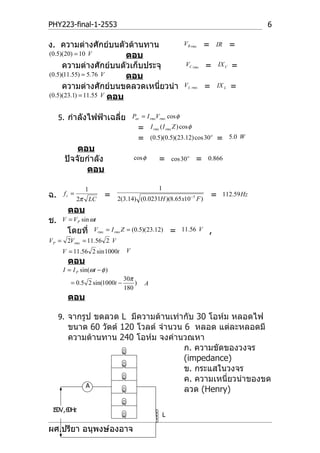 PHY223-final-1-2553                                                                                  6

ง. ความต่างศักย์บนตัวต้านทาน                                      V R rms     =   IR         =
(0.5)(20) = 10 V          ตอบ
     ความต่างศักย์บนตัวเก็บประจุ                                   VC rms     =       IX C   =
(0.5)(11.55) = 5.76 V     ตอบ
     ความต่างศักย์บนขดลวดเหนี่ยวนำา                               V L rms     =       IX L   =
(0.5)(23.1) = 11.55 V ตอบ


     5. กำาลังไฟฟ้าเฉลี่ย Pav = I rmsVrms cos φ
                                        =       I rms ( I rms Z ) cos φ
                                        =       (0.5)(0.5)(23.12) cos 30 o        =          5.0 W
           ตอบ
       ปัจจัยกำาลัง                  cos φ          =       cos 30 o      =   0.866
              ตอบ

                1                                   1
ฉ.     fr =             =                                                         =     112.59 Hz
              2π LC          2(3.14) (0.0231H )(8.65 x10 −5 F )
        ตอบ
ช.    V = V P sin ωt
        โดยที่      Vrms = I rms Z = (0.5)(23.12)           =    11.56 V      ,
V P = 2Vrms = 11.56 2 V
      V = 11.56 2 sin 1000t      V
        ตอบ
      I = I P sin(ωt − φ )
                                30π
         = 0.5 2 sin(1000t −        )       A
                                180
        ตอบ

     9. จากรูป ขดลวด L มีความต้านเท่ากับ 30 โอห์ม หลอดไฟ
        ขนาด 60 วัตต์ 120 โวลต์ จำานวน 6 หลอด แต่ละหลอดมี
        ความต้านทาน 240 โอห์ม จงคำานวณหา
                                       ก. ความขัดของวงจร
                                       (impedance)
                                       ข. กระแสในวงจร
                                       ค. ความเหนี่ยวนำาของขด
            A
                                       ลวด (Henry)

 1 0V , 6 H
  5      0 z
                                                        L

ผศ.ปรียา อนุพงษ์องอาจ
 