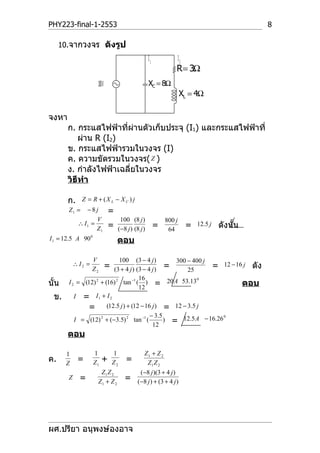 PHY223-final-1-2553                                                                             8

     10.จากวงจร ดังรูป
                                                   I1               I2
                                                                 R = 3Ω
                     100 V                         XC = 8Ω
                                                                     XL = 4Ω

จงหา
       ก. กระแสไฟฟ้าที่ผ่านตัวเก็บประจุ (I1) และกระแสไฟฟ้าที่
          ผ่าน R (I2)
       ข. กระแสไฟฟ้ารวมในวงจร (I)
       ค. ความขัดรวมในวงจร( Z )
       ง. กำาลังไฟฟ้าเฉลี่ยในวงจร
       วิธีทำา

       ก.     Z = R + (X L − X C ) j
       Z1 =    −8j           =
                   V               100 (8 j )               800 j
            ∴ I1 =           =                          =                =   12.5 j   ดังนั้น
                   Z1             (−8 j ) (8 j )             64
I 1 = 12.5 A 90 0                 ตอบ

                    V       100 (3 − 4 j )         300 − 400 j
           ∴ I2 =            =                  =              = 12 − 16 j ดัง
                    Z2   (3 + 4 j ) (3 − 4 j )         25
                                     16                   0
นั้น   I 2 = (12) 2 + (16) 2 tan −1 ( ) = 20A 53.13
                                     12
                                                                        ตอบ
  ข.      I = I1 + I 2
              = (12.5 j ) + (12 − 16 j ) = 12 − 3.5 j
                                          − 3.5
                                                ) = 12.5 A − 16.26
                                                                   0
          I = (12) 2 + (−3.5) 2 tan −1 (
                                           12
       ตอบ

       1            1            1              Z1 + Z 2
ค.     Z
            =       Z1   +       Z2   =           Z1 Z 2
                      Z1 Z 2                  ( −8 j )(3 + 4 j )
       Z     =       Z1 + Z 2         =     ( − 8 j ) + (3 + 4 j )




ผศ.ปรียา อนุพงษ์องอาจ
 