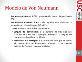 Modelo de Von Neumann
 • Barramentos internos à CPU: quando estão dentro da pastilha da
   CPU;
 • Barramentos externos à CPU: são aqueles que conectam a
   memória e os dispositivos de E/S à CPU.
 • Conceitos importantes sobre barramentos:
    • Largura do barramento: é o número de bits que são
      transportados em uma operação. Exemplo: a largura do
      barramento do 486 era de 32 bits.
    • Frequencia de operação: é a velocidade com que os dados
      são transmitidos no barramento. Exemplo: o barramento
      externo do Pentium I operava a 66Mhz.

                                                                    10
 