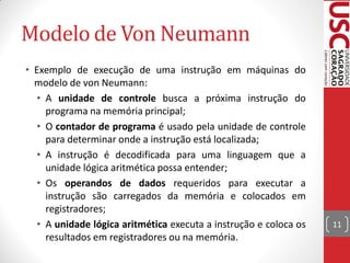 Modelo de Von Neumann
• Exemplo de execução de uma instrução em máquinas do
  modelo de von Neumann:
  • A unidade de controle busca a próxima instrução do
    programa na memória principal;
  • O contador de programa é usado pela unidade de controle
    para determinar onde a instrução está localizada;
  • A instrução é decodificada para uma linguagem que a
    unidade lógica aritmética possa entender;
  • Os operandos de dados requeridos para executar a
    instrução são carregados da memória e colocados em
    registradores;
  • A unidade lógica aritmética executa a instrução e coloca os   11
    resultados em registradores ou na memória.
 