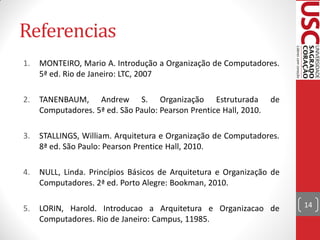 Referencias
1.   MONTEIRO, Mario A. Introdução a Organização de Computadores.
     5ª ed. Rio de Janeiro: LTC, 2007

2.   TANENBAUM, Andrew S. Organização Estruturada                   de
     Computadores. 5ª ed. São Paulo: Pearson Prentice Hall, 2010.

3.   STALLINGS, William. Arquitetura e Organização de Computadores.
     8ª ed. São Paulo: Pearson Prentice Hall, 2010.

4.   NULL, Linda. Princípios Básicos de Arquitetura e Organização de
     Computadores. 2ª ed. Porto Alegre: Bookman, 2010.

5.   LORIN, Harold. Introducao a Arquitetura e Organizacao de            14
     Computadores. Rio de Janeiro: Campus, 11985.
 