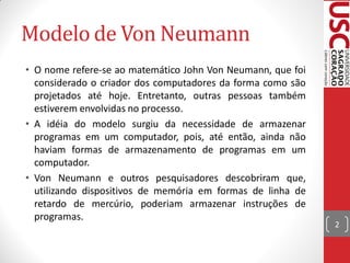 Modelo de Von Neumann
• O nome refere-se ao matemático John Von Neumann, que foi
  considerado o criador dos computadores da forma como são
  projetados até hoje. Entretanto, outras pessoas também
  estiverem envolvidas no processo.
• A idéia do modelo surgiu da necessidade de armazenar
  programas em um computador, pois, até então, ainda não
  haviam formas de armazenamento de programas em um
  computador.
• Von Neumann e outros pesquisadores descobriram que,
  utilizando dispositivos de memória em formas de linha de
  retardo de mercúrio, poderiam armazenar instruções de
  programas.
                                                             2
 