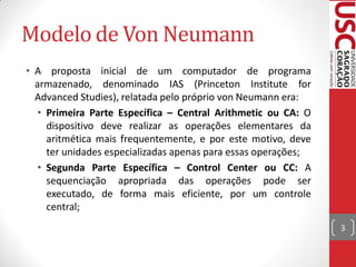 Modelo de Von Neumann
• A proposta inicial de um computador de programa
  armazenado, denominado IAS (Princeton Institute for
  Advanced Studies), relatada pelo próprio von Neumann era:
  • Primeira Parte Específica – Central Arithmetic ou CA: O
    dispositivo deve realizar as operações elementares da
    aritmética mais frequentemente, e por este motivo, deve
    ter unidades especializadas apenas para essas operações;
  • Segunda Parte Específica – Control Center ou CC: A
    sequenciação apropriada das operações pode ser
    executado, de forma mais eficiente, por um controle
    central;
                                                               3
 