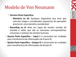 Modelo de Von Neumann
  • Terceira Parte Específica:
     • Memória ou M: Qualquer dispositivo que tiver que
        executar longas e complicadas sequencias de operações
        precisa ter uma memória considerável.
  • Recording ou R: deve ser capaz de manter contato de
    entrada e saída, que são os neuronios correspondentes
    sensoriais e motores do cérebro humano.
• Quarta Parte Específica – Input I: é necessário ter unidades
  para transferencia de informações de R para M.
• Quinta Parte Específica – Output O: é necessário ter unidades
  para transferencia de informações de M para R.
                                                                  4
 