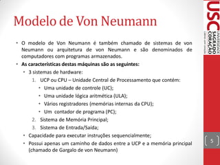 Modelo de Von Neumann
• O modelo de Von Neumann é também chamado de sistemas de von
  Neumann ou arquitetura de von Neumann e são denominados de
  computadores com programas armazenados.
• As características destas máquinas são as seguintes:
   • 3 sistemas de hardware:
       1. UCP ou CPU – Unidade Central de Processamento que contém:
          • Uma unidade de controle (UC);
          • Uma unidade lógica aritmética (ULA);
          • Vários registradores (memórias internas da CPU);
          • Um contador de programa (PC);
       2. Sistema de Memória Principal;
       3. Sistema de Entrada/Saída;
   • Capacidade para executar instruções sequencialmente;
   • Possui apenas um caminho de dados entre a UCP e a memória principal   5
     (chamado de Gargalo de von Neumann)
 