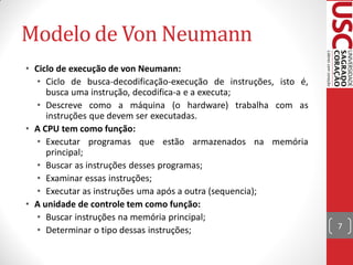 Modelo de Von Neumann
• Ciclo de execução de von Neumann:
   • Ciclo de busca-decodificação-execução de instruções, isto é,
     busca uma instrução, decodifica-a e a executa;
   • Descreve como a máquina (o hardware) trabalha com as
     instruções que devem ser executadas.
• A CPU tem como função:
   • Executar programas que estão armazenados na memória
     principal;
   • Buscar as instruções desses programas;
   • Examinar essas instruções;
   • Executar as instruções uma após a outra (sequencia);
• A unidade de controle tem como função:
   • Buscar instruções na memória principal;
   • Determinar o tipo dessas instruções;                           7
 