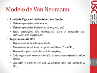 Modelo de Von Neumann
• A unidade lógica aritmética tem como função:
  • Efetuar operações aritméticas;
  • Efetuar operações booleanas (e, ou, not, etc)
  • Essas operações são necessárias para a execução das
     instruções dos programas;
• Registradores da CPU:
  • São memórias de alta velocidade;
  • Armazenam resultados temporários “dentro” da CPU;
  • São usados para controlar as informações;
  • Cada registrador tem uma função e um tamanho (em bits e/ou
     bytes);
  • São lidos e escritos em alta velocidade pois são internos à   8
     CPU;
 