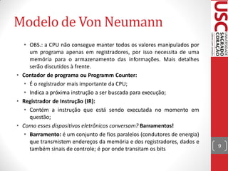 Modelo de Von Neumann
   • OBS.: a CPU não consegue manter todos os valores manipulados por
     um programa apenas em registradores, por isso necessita de uma
     memória para o armazenamento das informações. Mais detalhes
     serão discutidos à frente.
• Contador de programa ou Programm Counter:
   • É o registrador mais importante da CPU;
   • Indica a próxima instrução a ser buscada para execução;
• Registrador de Instrução (IR):
   • Contém a instrução que está sendo executada no momento em
     questão;
• Como esses dispositivos eletrônicos conversam? Barramentos!
   • Barramento: é um conjunto de fios paralelos (condutores de energia)
     que transmistem endereços da memória e dos registradores, dados e
                                                                           9
     também sinais de controle; é por onde transitam os bits
 