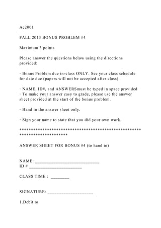 Ac2001
FALL 2013 BONUS PROBLEM #4
Maximum 3 points
Please answer the questions below using the directions
provided:
· Bonus Problem due in-class ONLY. See your class schedule
for date due (papers will not be accepted after class)
· NAME, ID#, and ANSWERSmust be typed in space provided
· To make your answer easy to grade, please use the answer
sheet provided at the start of the bonus problem.
· Hand in the answer sheet only.
· Sign your name to state that you did your own work.
*****************************************************
*********************
ANSWER SHEET FOR BONUS #4 (to hand in)
NAME: ____________________________
ID # _______________________
CLASS TIME : ________
SIGNATURE: ____________________
1.Debit to
 