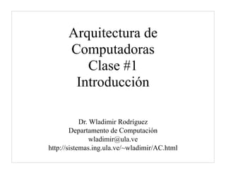 Arquitectura de
      Computadoras
         Clase #1
       Introducción

            Dr. Wladimir Rodríguez
        Departamento de Computación
                wladimir@ula.ve
http://sistemas.ing.ula.ve/~wladimir/AC.html
 