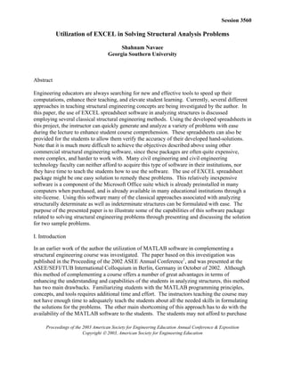 Proceedings of the 2003 American Society for Engineering Education Annual Conference & Exposition
Copyright  2003, American Society for Engineering Education
Session 3560
Utilization of EXCEL in Solving Structural Analysis Problems
Shahnam Navaee
Georgia Southern University
Abstract
Engineering educators are always searching for new and effective tools to speed up their
computations, enhance their teaching, and elevate student learning. Currently, several different
approaches in teaching structural engineering concepts are being investigated by the author. In
this paper, the use of EXCEL spreadsheet software in analyzing structures is discussed
employing several classical structural engineering methods. Using the developed spreadsheets in
this project, the instructor can quickly generate and analyze a variety of problems with ease
during the lecture to enhance student course comprehension. These spreadsheets can also be
provided for the students to allow them verify the accuracy of their developed hand-solutions.
Note that it is much more difficult to achieve the objectives described above using other
commercial structural engineering software, since these packages are often quite expensive,
more complex, and harder to work with. Many civil engineering and civil engineering
technology faculty can neither afford to acquire this type of software in their institutions, nor
they have time to teach the students how to use the software. The use of EXCEL spreadsheet
package might be one easy solution to remedy these problems. This relatively inexpensive
software is a component of the Microsoft Office suite which is already preinstalled in many
computers when purchased, and is already available in many educational institutions through a
site-license. Using this software many of the classical approaches associated with analyzing
structurally determinate as well as indeterminate structures can be formulated with ease. The
purpose of the presented paper is to illustrate some of the capabilities of this software package
related to solving structural engineering problems through presenting and discussing the solution
for two sample problems.
I. Introduction
In an earlier work of the author the utilization of MATLAB software in complementing a
structural engineering course was investigated. The paper based on this investigation was
published in the Proceeding of the 2002 ASEE Annual Conference1
, and was presented at the
ASEE/SEFI/TUB International Colloquium in Berlin, Germany in October of 2002. Although
this method of complementing a course offers a number of great advantages in terms of
enhancing the understanding and capabilities of the students in analyzing structures, this method
has two main drawbacks. Familiarizing students with the MATLAB programming principles,
concepts, and tools requires additional time and effort. The instructors teaching the course may
not have enough time to adequately teach the students about all the needed skills in formulating
the solutions for the problems. The other main shortcoming of this approach has to do with the
availability of the MATLAB software to the students. The students may not afford to purchase
 