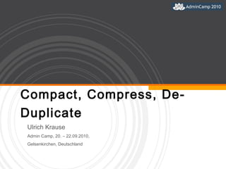 Compact, Compress, De-Duplicate Ulrich Krause  Admin Camp, 20. – 22.09.2010,  Gelsenkirchen, Deutschland 