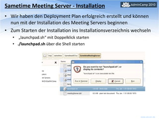 Sametime Meeting Server - Installation Wir haben den Deployment Plan erfolgreich erstellt und können nun mit der Installation des Meeting Servers beginnen Zum Starten der Installation ins Installationsverzeichnis wechseln „ launchpad.sh“ mit Doppelklick starten  ./launchpad.sh  über die Shell starten 