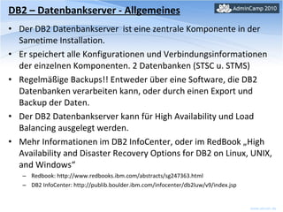 DB2 – Datenbankserver - Allgemeines Der DB2 Datenbankserver  ist eine zentrale Komponente in der Sametime Installation. Er speichert alle Konfigurationen und Verbindungsinformationen der einzelnen Komponenten. 2 Datenbanken (STSC u. STMS) Regelmäßige Backups!! Entweder über eine Software, die DB2 Datenbanken verarbeiten kann, oder durch einen Export und Backup der Daten. Der DB2 Datenbankserver kann für High Availability und Load Balancing ausgelegt werden. Mehr Informationen im DB2 InfoCenter, oder im RedBook „High Availability and Disaster Recovery Options for DB2 on Linux, UNIX, and Windows“ Redbook: http://www.redbooks.ibm.com/abstracts/sg247363.html DB2 InfoCenter: http://publib.boulder.ibm.com/infocenter/db2luw/v9/index.jsp 