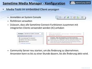 Sametime Media Manager - Konfiguration Media Tools im embedded Client anzeigen Anmelden an System Console Richtlinien verwalten Zulassen, dass alle Sametime Connect-Funktionen zusammen mit integrierten Clients verwendet werden (IC) anhaken Community Server neu starten, um die Änderung zu übernehmen. Ansonsten kann es bis zu einer Stunde dauern, bis die Änderung aktiv wird. 