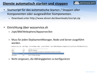 Startscript für das automatische Starten / Stoppen aller Komponenten oder ausgewählter Komponenten. Download unter http://www.eknori.de/downloads/stscript.zip Einrichtung über wasservice.sh /opt/IBM/Websphere/Appserver/bin Muss für jeden DeploymentManager, Node und Server ausgeführt werden. Nicht vergessen, die Abhängigkeiten zu konfigurieren Dienste automatisch starten und stoppen 