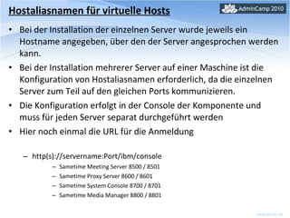 Hostaliasnamen für virtuelle Hosts Bei der Installation der einzelnen Server wurde jeweils ein Hostname angegeben, über den der Server angesprochen werden kann. Bei der Installation mehrerer Server auf einer Maschine ist die Konfiguration von Hostaliasnamen erforderlich, da die einzelnen Server zum Teil auf den gleichen Ports kommunizieren. Die Konfiguration erfolgt in der Console der Komponente und muss für jeden Server separat durchgeführt werden Hier noch einmal die URL für die Anmeldung http(s)://servername:Port/ibm/console Sametime Meeting Server 8500 / 8501 Sametime Proxy Server 8600 / 8601 Sametime System Console 8700 / 8701 Sametime Media Manager 8800 / 8801 