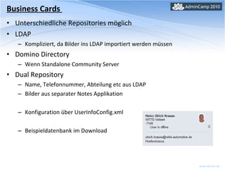 Unterschiedliche Repositories möglich LDAP Kompliziert, da Bilder ins LDAP importiert werden müssen Domino Directory Wenn Standalone Community Server Dual Repository Name, Telefonnummer, Abteilung etc aus LDAP Bilder aus separater Notes Applikation Konfiguration über UserInfoConfig.xml Beispieldatenbank im Download Business Cards  