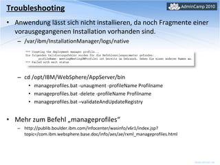 Troubleshooting Anwendung lässt sich nicht installieren, da noch Fragmente einer vorausgegangenen Installation vorhanden sind. /var/ibm/InstallationManager/logs/native cd /opt/IBM/WebSphere/AppServer/bin manageprofiles.bat -unaugment -profileName Profilname manageprofiles.bat -delete -profileName Profilname manageprofiles.bat –validateAndUpdateRegistry Mehr zum Befehl „manageprofiles“ http://publib.boulder.ibm.com/infocenter/wasinfo/v6r1/index.jsp?topic=/com.ibm.websphere.base.doc/info/aes/ae/rxml_manageprofiles.html 