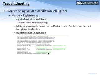 Registrierung bei der Installation schlug fehl. Manuelle Registrierung registerProduct.sh ausführen Evtl. Fehler werden angezeigt Editieren von console.properties und/ oder productConfig.properties und Korrigieren des Fehlers registerProduct.sh ausführen Troubleshooting 