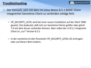 Der Versuch, sich mit dem im Lotus Notes 8.5.1 BASIC Client integrierten Sametime Client zu verbinden schlägt fehl. VP_SECURITY_LEVEL wird bei einer neuen Installation auf den Wert 7000 gesetzt. Das bedeutet, daß sich nur Sametime Clients größer oder gleich 7.0 mit dem Server verbinden können. Aber selbst der in 8.5.1 integrierte Client ist „nur“ Version 6.5.1 In der sametime.ini den Parameter VP_SECURITY_LEVEL=25 eintragen oder auf diesen Wert ändern. Troubleshooting 