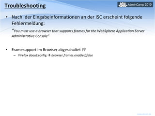 Nach  der Eingabeinformationen an der ISC erscheint folgende Fehlermeldung: “ You must use a browser that supports frames for the WebSphere Application Server Administrative Console” Framesupport im Browser abgeschaltet ?? Firefox about:config     browser.frames.enabled;false Troubleshooting 