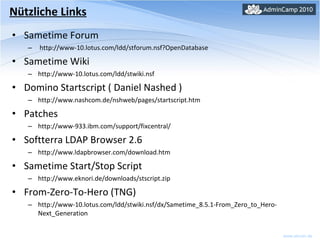 Sametime Forum  http://www-10.lotus.com/ldd/stforum.nsf?OpenDatabase Sametime Wiki http://www-10.lotus.com/ldd/stwiki.nsf Domino Startscript ( Daniel Nashed ) http://www.nashcom.de/nshweb/pages/startscript.htm Patches http://www-933.ibm.com/support/fixcentral/ Softterra LDAP Browser 2.6 http://www.ldapbrowser.com/download.htm Sametime Start/Stop Script http://www.eknori.de/downloads/stscript.zip From-Zero-To-Hero (TNG) http://www-10.lotus.com/ldd/stwiki.nsf/dx/Sametime_8.5.1-From_Zero_to_Hero-Next_Generation Nützliche Links 