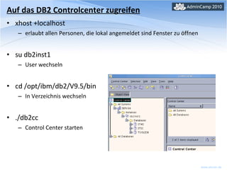 xhost +localhost erlaubt allen Personen, die lokal angemeldet sind Fenster zu öffnen su db2inst1 User wechseln cd /opt/ibm/db2/V9.5/bin In Verzeichnis wechseln ./db2cc Control Center starten Auf das DB2 Controlcenter zugreifen 