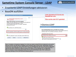 Sametime System Console Server - LDAP Erweiterte LDAP Einstellungen aktivieren BaseDN ausfüllen Unter Sametime 8.5 konnte die BaseDN leer sein.  Dies wurde unter 8.5.1 geändert !=Domino-LDAP 