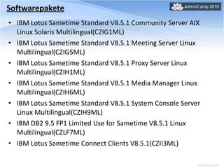 Softwarepakete IBM Lotus Sametime Standard V8.5.1 Community Server AIX Linux Solaris Multilingual(CZIG1ML) IBM Lotus Sametime Standard V8.5.1 Meeting Server Linux Multilingual(CZIG5ML)  IBM Lotus Sametime Standard V8.5.1 Proxy Server Linux Multilingual(CZIH1ML) IBM Lotus Sametime Standard V8.5.1 Media Manager Linux Multilingual(CZIH6ML) IBM Lotus Sametime Standard V8.5.1 System Console Server Linux Multilingual(CZIH9ML) IBM DB2 9.5 FP1 Limited Use for Sametime V8.5.1 Linux Multilingual(CZLF7ML)  IBM Lotus  Sametime Connect Clients V8.5.1(CZII3ML) 