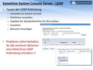 Sametime System Console Server - LDAP Testen der LDAP Anbindung Anmelden an System Console Richtlinien verwalten Duplikat der Standardrichtline für IM erstellen Zuordnen Benutzer hinzufügen Probleme sofort beheben, da alle weiteren Aktionen eine fehlerfreie LDAP Anbindung erfordern !! 