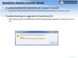 Sametime System Console Server Troubleshooting the Sametime 8.5 System Console http://www-10.lotus.com/ldd/stwiki.nsf/dx/Troubleshooting_the_Sametime_8.5_System_Console Troubleshooting an upgrade to Sametime 8.5 http://www-10.lotus.com/ldd/stwiki.nsf/dx/Troubleshooting_Upgrade_to_Sametime_8.5_Issues 