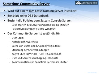 Wird auf einem IBM Lotus Domino Server installiert Benötigt keine DB2 Datenbank Bezieht die Policies vom System Console Server Beim Starten des Servers und dann alle 60 Minuten Restart STPolicy Dienst unter WIndows Der Community Server ist zuständig für User Login Anzeige der Awareness Suche von Usern und Gruppen(mitgliedern) Steuerung der Chatverbindungen Zugriff über TCP/IP, HTTP, HTTPS und SOCKS User und Server Event Logging (stlog.nsf) Kommunikation von Sametime Servern im Cluster Sametime Community Server 