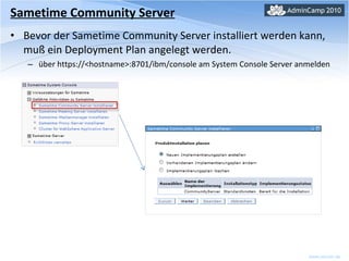 Sametime Community Server Bevor der Sametime Community Server installiert werden kann, muß ein Deployment Plan angelegt werden. über https://<hostname>:8701/ibm/console am System Console Server anmelden 