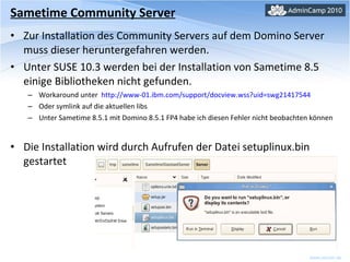 Sametime Community Server Zur Installation des Community Servers auf dem Domino Server muss dieser heruntergefahren werden. Unter SUSE 10.3 werden bei der Installation von Sametime 8.5 einige Bibliotheken nicht gefunden.  Workaround unter  http://www-01.ibm.com/support/docview.wss?uid=swg21417544 Oder symlink auf die aktuellen libs Unter Sametime 8.5.1 mit Domino 8.5.1 FP4 habe ich diesen Fehler nicht beobachten können Die Installation wird durch Aufrufen der Datei setuplinux.bin gestartet 