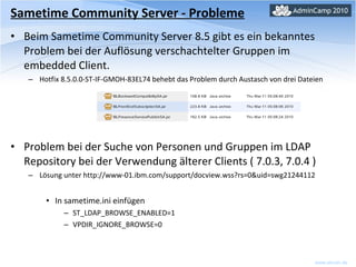 Sametime Community Server - Probleme Beim Sametime Community Server 8.5 gibt es ein bekanntes Problem bei der Auflösung verschachtelter Gruppen im embedded Client. Hotfix 8.5.0.0-ST-IF-GMOH-83EL74 behebt das Problem durch Austasch von drei Dateien Problem bei der Suche von Personen und Gruppen im LDAP Repository bei der Verwendung älterer Clients ( 7.0.3, 7.0.4 ) Lösung unter http://www-01.ibm.com/support/docview.wss?rs=0&uid=swg21244112 In sametime.ini einfügen ST_LDAP_BROWSE_ENABLED=1  VPDIR_IGNORE_BROWSE=0 