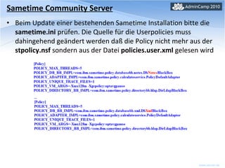 Sametime Community Server Beim Update einer bestehenden Sametime Installation bitte die  sametime.ini  prüfen. Die Quelle für die Userpolicies muss dahingehend geändert werden daß die Policy nicht mehr aus der  stpolicy.nsf  sondern aus der Datei  policies.user.xml  gelesen wird 