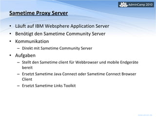Sametime Proxy Server Läuft auf IBM Websphere Application Server Benötigt den Sametime Community Server Kommunikation Direkt mit Sametime Community Server Aufgaben Stellt den Sametime client für Webbrowser und mobile Endgeräte bereit  Ersetzt Sametime Java Connect oder Sametime Connect Browser Client Ersetzt Sametime Links Toolkit 