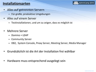 Installationsarten Alles auf getrennten Servern Für große, produktive Umgebungen  Alles auf einem Server Testinstallationen, und um zu zeigen, dass es möglich ist Mehrere Server Domino + LDAP Community Server DB2,  System Console, Proxy Server, Meeting Server, Media Manager Grundsätzlich ist die Art der Installation frei wählbar Hardware muss entsprechend ausgelegt sein 